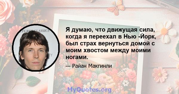 Я думаю, что движущая сила, когда я переехал в Нью -Йорк, был страх вернуться домой с моим хвостом между моими ногами.