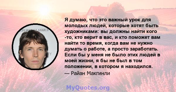 Я думаю, что это важный урок для молодых людей, которые хотят быть художниками: вы должны найти кого -то, кто верит в вас, и кто поможет вам найти то время, когда вам не нужно думать о работе, а просто заработать. Если