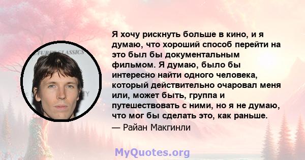 Я хочу рискнуть больше в кино, и я думаю, что хороший способ перейти на это был бы документальным фильмом. Я думаю, было бы интересно найти одного человека, который действительно очаровал меня или, может быть, группа и