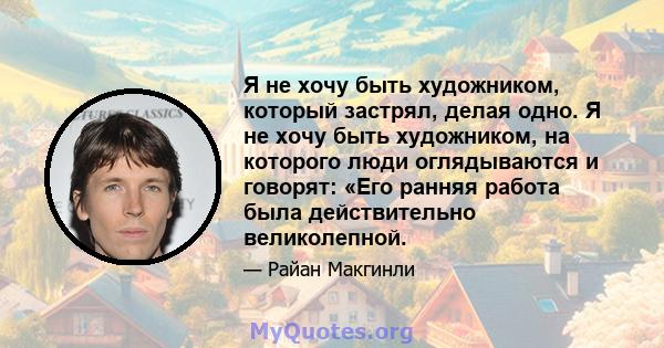 Я не хочу быть художником, который застрял, делая одно. Я не хочу быть художником, на которого люди оглядываются и говорят: «Его ранняя работа была действительно великолепной.