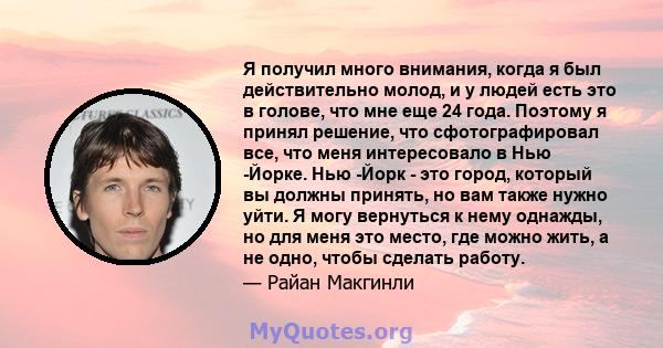 Я получил много внимания, когда я был действительно молод, и у людей есть это в голове, что мне еще 24 года. Поэтому я принял решение, что сфотографировал все, что меня интересовало в Нью -Йорке. Нью -Йорк - это город,