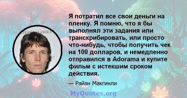 Я потратил все свои деньги на пленку. Я помню, что я бы выполнял эти задания или транскрибировать, или просто что-нибудь, чтобы получить чек на 100 долларов, и немедленно отправился в Adorama и купите фильм с истекшим