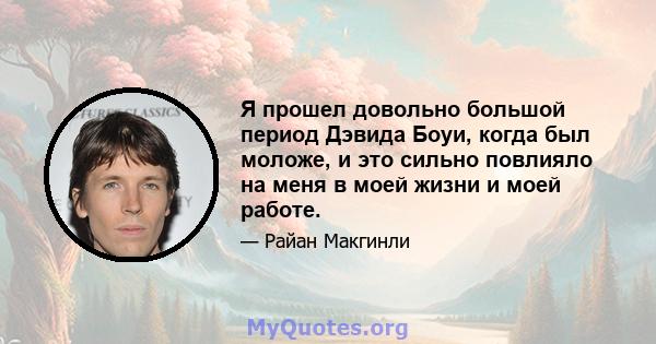 Я прошел довольно большой период Дэвида Боуи, когда был моложе, и это сильно повлияло на меня в моей жизни и моей работе.