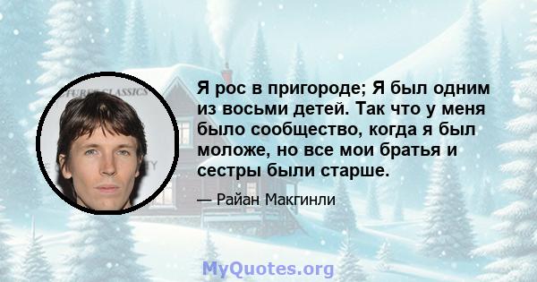 Я рос в пригороде; Я был одним из восьми детей. Так что у меня было сообщество, когда я был моложе, но все мои братья и сестры были старше.