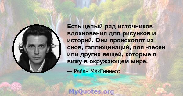 Есть целый ряд источников вдохновения для рисунков и историй. Они происходят из снов, галлюцинаций, поп -песен или других вещей, которые я вижу в окружающем мире.