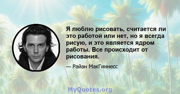 Я люблю рисовать, считается ли это работой или нет, но я всегда рисую, и это является ядром работы. Все происходит от рисования.