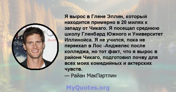 Я вырос в Глене Эллин, который находится примерно в 20 милях к западу от Чикаго. Я посещал среднюю школу Гленбард Южного и Университет Иллинойса. Я не учился, пока не переехал в Лос -Анджелес после колледжа, но тот