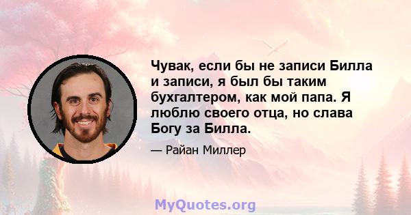 Чувак, если бы не записи Билла и записи, я был бы таким бухгалтером, как мой папа. Я люблю своего отца, но слава Богу за Билла.