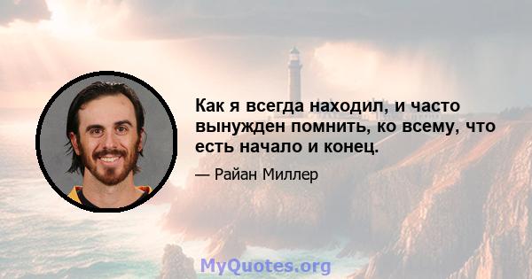 Как я всегда находил, и часто вынужден помнить, ко всему, что есть начало и конец.