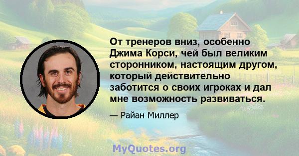 От тренеров вниз, особенно Джима Корси, чей был великим сторонником, настоящим другом, который действительно заботится о своих игроках и дал мне возможность развиваться.