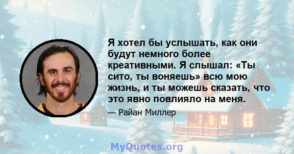 Я хотел бы услышать, как они будут немного более креативными. Я слышал: «Ты сито, ты воняешь» всю мою жизнь, и ты можешь сказать, что это явно повлияло на меня.