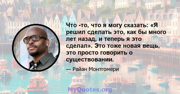 Что -то, что я могу сказать: «Я решил сделать это, как бы много лет назад, и теперь я это сделал». Это тоже новая вещь, это просто говорить о существовании.