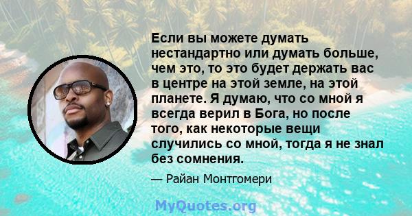 Если вы можете думать нестандартно или думать больше, чем это, то это будет держать вас в центре на этой земле, на этой планете. Я думаю, что со мной я всегда верил в Бога, но после того, как некоторые вещи случились со 