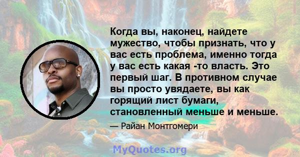 Когда вы, наконец, найдете мужество, чтобы признать, что у вас есть проблема, именно тогда у вас есть какая -то власть. Это первый шаг. В противном случае вы просто увядаете, вы как горящий лист бумаги, становленный