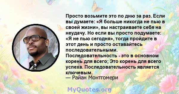 Просто возьмите это по дню за раз. Если вы думаете: «Я больше никогда не пью в своей жизни», вы настраиваете себя на неудачу. Но если вы просто подумаете: «Я не пью сегодня», тогда пройдите в этот день и просто