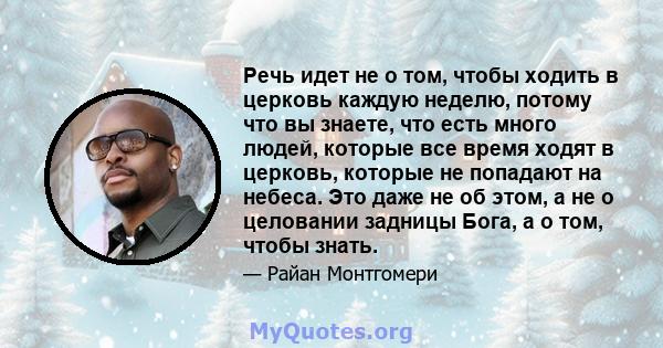 Речь идет не о том, чтобы ходить в церковь каждую неделю, потому что вы знаете, что есть много людей, которые все время ходят в церковь, которые не попадают на небеса. Это даже не об этом, а не о целовании задницы Бога, 