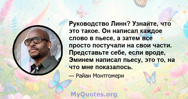 Руководство Линн? Узнайте, что это такое. Он написал каждое слово в пьесе, а затем все просто постучали на свои части. Представьте себе, если вроде, Эминем написал пьесу, это то, на что мне показалось.