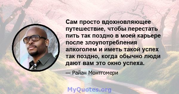 Сам просто вдохновляющее путешествие, чтобы перестать пить так поздно в моей карьере после злоупотребления алкоголем и иметь такой успех так поздно, когда обычно люди дают вам это окно успеха.