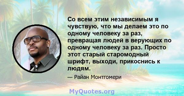 Со всем этим независимым я чувствую, что мы делаем это по одному человеку за раз, превращая людей в верующих по одному человеку за раз. Просто этот старый старомодный шрифт, выходи, прикоснись к людям.