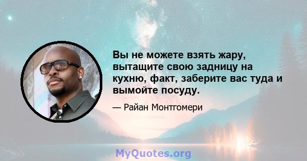 Вы не можете взять жару, вытащите свою задницу на кухню, факт, заберите вас туда и вымойте посуду.