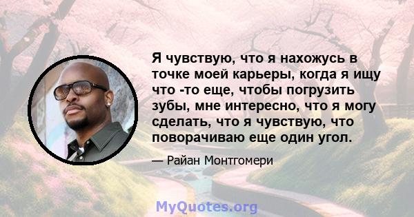 Я чувствую, что я нахожусь в точке моей карьеры, когда я ищу что -то еще, чтобы погрузить зубы, мне интересно, что я могу сделать, что я чувствую, что поворачиваю еще один угол.