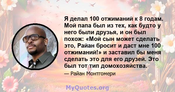 Я делал 100 отжиманий к 8 годам. Мой папа был из тех, как будто у него были друзья, и он был похож: «Мой сын может сделать это, Райан бросит и даст мне 100 отжиманий!» и заставил бы меня сделать это для его друзей. Это