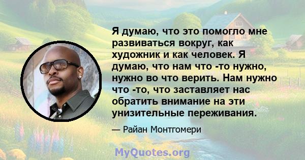 Я думаю, что это помогло мне развиваться вокруг, как художник и как человек. Я думаю, что нам что -то нужно, нужно во что верить. Нам нужно что -то, что заставляет нас обратить внимание на эти унизительные переживания.