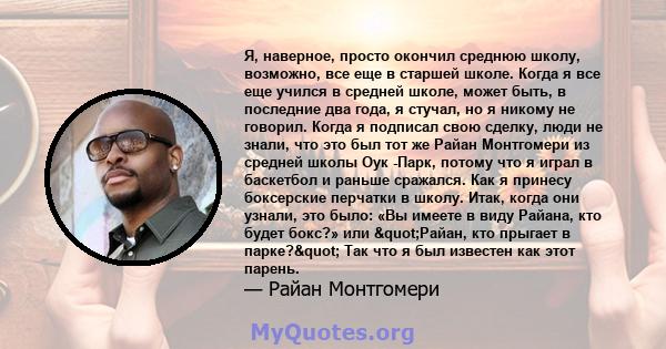 Я, наверное, просто окончил среднюю школу, возможно, все еще в старшей школе. Когда я все еще учился в средней школе, может быть, в последние два года, я стучал, но я никому не говорил. Когда я подписал свою сделку,