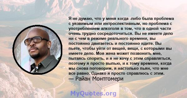 Я не думаю, что у меня когда -либо была проблема с уязвимым или интроспективным, но проблема с употреблением алкоголя в том, что в одной части очень трудно сосредоточиться. Вы не имеете дело ни с чем в режиме реального