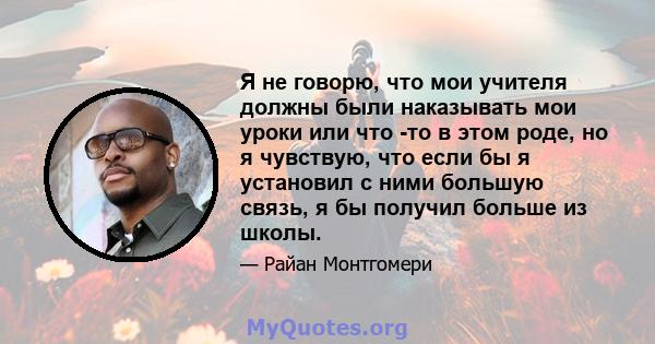 Я не говорю, что мои учителя должны были наказывать мои уроки или что -то в этом роде, но я чувствую, что если бы я установил с ними большую связь, я бы получил больше из школы.