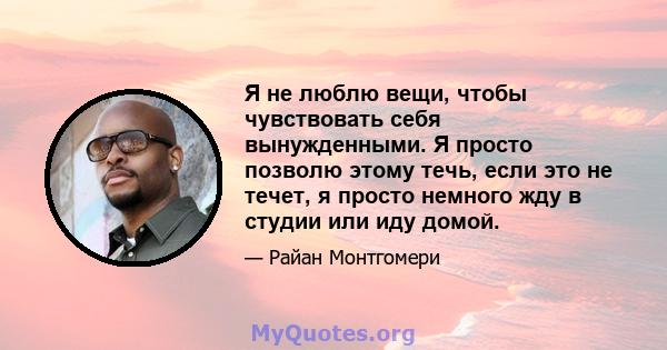 Я не люблю вещи, чтобы чувствовать себя вынужденными. Я просто позволю этому течь, если это не течет, я просто немного жду в студии или иду домой.