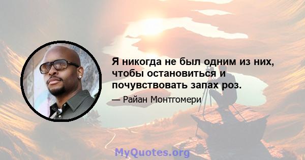 Я никогда не был одним из них, чтобы остановиться и почувствовать запах роз.