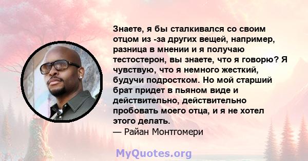 Знаете, я бы сталкивался со своим отцом из -за других вещей, например, разница в мнении и я получаю тестостерон, вы знаете, что я говорю? Я чувствую, что я немного жесткий, будучи подростком. Но мой старший брат придет