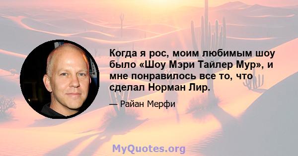 Когда я рос, моим любимым шоу было «Шоу Мэри Тайлер Мур», и мне понравилось все то, что сделал Норман Лир.