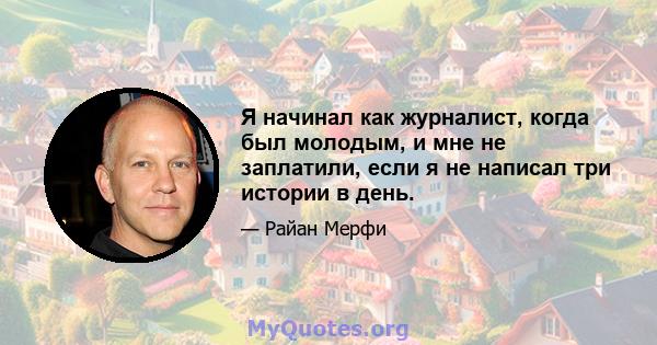 Я начинал как журналист, когда был молодым, и мне не заплатили, если я не написал три истории в день.