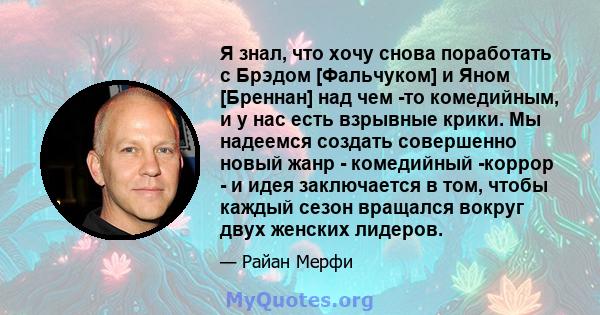 Я знал, что хочу снова поработать с Брэдом [Фальчуком] и Яном [Бреннан] над чем -то комедийным, и у нас есть взрывные крики. Мы надеемся создать совершенно новый жанр - комедийный -коррор - и идея заключается в том,