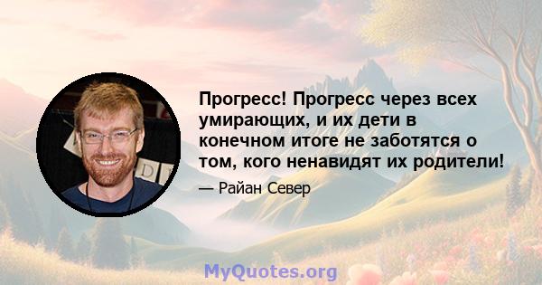 Прогресс! Прогресс через всех умирающих, и их дети в конечном итоге не заботятся о том, кого ненавидят их родители!