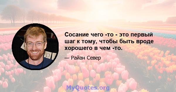 Сосание чего -то - это первый шаг к тому, чтобы быть вроде хорошего в чем -то.