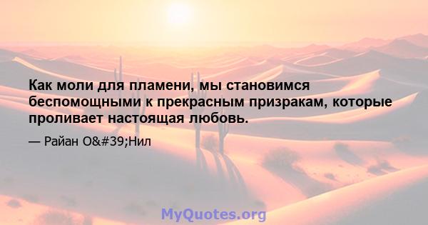 Как моли для пламени, мы становимся беспомощными к прекрасным призракам, которые проливает настоящая любовь.