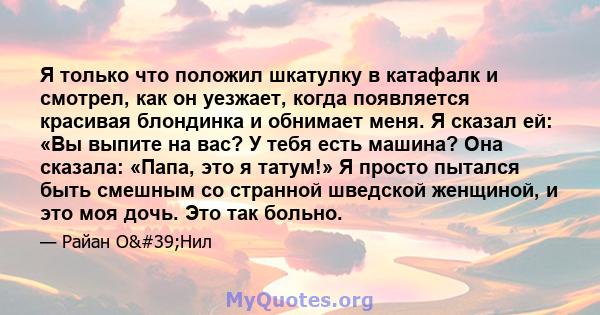 Я только что положил шкатулку в катафалк и смотрел, как он уезжает, когда появляется красивая блондинка и обнимает меня. Я сказал ей: «Вы выпите на вас? У тебя есть машина? Она сказала: «Папа, это я татум!» Я просто