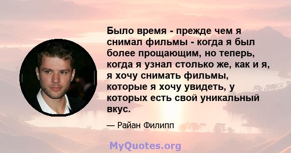 Было время - прежде чем я снимал фильмы - когда я был более прощающим, но теперь, когда я узнал столько же, как и я, я хочу снимать фильмы, которые я хочу увидеть, у которых есть свой уникальный вкус.