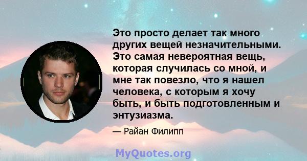 Это просто делает так много других вещей незначительными. Это самая невероятная вещь, которая случилась со мной, и мне так повезло, что я нашел человека, с которым я хочу быть, и быть подготовленным и энтузиазма.