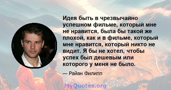 Идея быть в чрезвычайно успешном фильме, который мне не нравится, была бы такой же плохой, как и в фильме, который мне нравится, который никто не видит. Я бы не хотел, чтобы успех был дешевым или которого у меня не было.