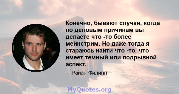 Конечно, бывают случаи, когда по деловым причинам вы делаете что -то более мейнстрим. Но даже тогда я стараюсь найти что -то, что имеет темный или подрывной аспект.