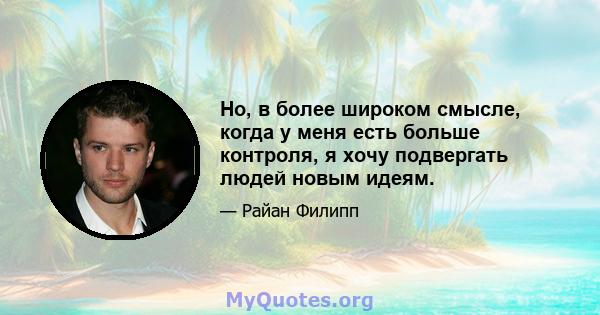 Но, в более широком смысле, когда у меня есть больше контроля, я хочу подвергать людей новым идеям.