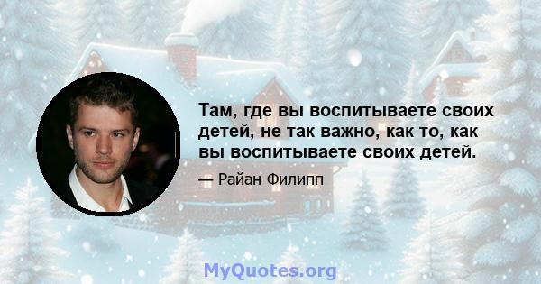 Там, где вы воспитываете своих детей, не так важно, как то, как вы воспитываете своих детей.