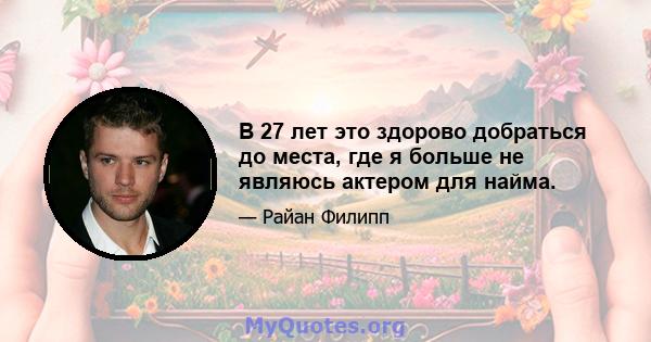 В 27 лет это здорово добраться до места, где я больше не являюсь актером для найма.