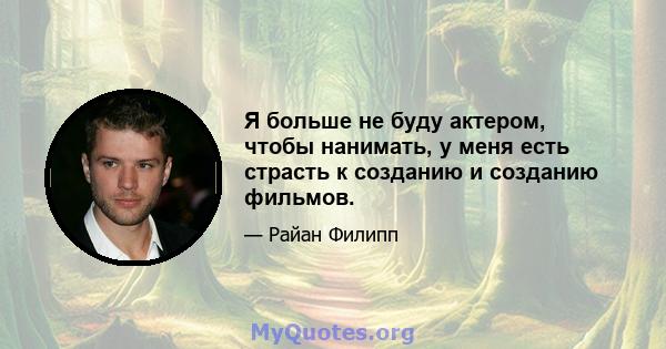 Я больше не буду актером, чтобы нанимать, у меня есть страсть к созданию и созданию фильмов.