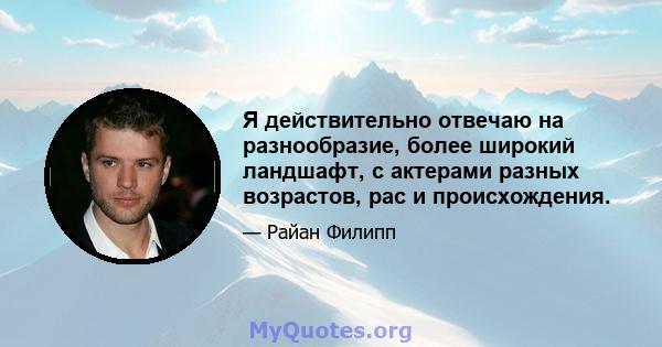 Я действительно отвечаю на разнообразие, более широкий ландшафт, с актерами разных возрастов, рас и происхождения.