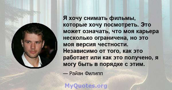 Я хочу снимать фильмы, которые хочу посмотреть. Это может означать, что моя карьера несколько ограничена, но это моя версия честности. Независимо от того, как это работает или как это получено, я могу быть в порядке с